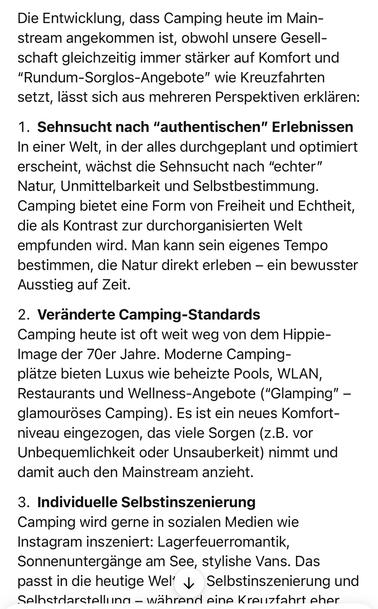 Die Entwicklung, dass Camping heute im Mainstream angekommen ist, obwohl unsere Gesellschaft gleichzeitig immer stärker auf Komfort und
"Rundum-Sorglos-Angebote" wie Kreuzfahrten setzt, lässt sich aus mehreren Perspektiven erklären:
1. Sehnsucht nach "authentischen" Erlebnissen In einer Welt, in der alles durchgeplant und optimiert erscheint, wächst die Sehnsucht nach "echter" Natur, Unmittelbarkeit und Selbstbestimmung.
Camping bietet eine Form von Freiheit und Echtheit, die als Kontrast zur durchorganisierten Welt empfunden wird. Man kann sein eigenes Tempo bestimmen, die Natur direkt erleben - ein bewusster Ausstieg auf Zeit.
2. Veränderte Camping-Standards
Camping heute ist oft weit weg von dem Hippie-Image der 70er Jahre. Moderne Campingplätze bieten Luxus wie beheizte Pools, WLAN, Restaurants und Wellness-Angebote ("Glamping" - glamouröses Camping). Es ist ein neues Komfort-niveau eingezogen, das viele Sorgen (z.B. vor Unbequemlichkeit oder Unsauberkeit) nimmt und damit auch den Mainstream anzieht.
3. Individuelle Selbstinszenierung
Camping wird gerne in sozialen Medien wie Instagram inszeniert: Lagerfeuerromantik, Sonnenuntergänge am See, stylishe Vans. Das passt in die heutige Wel & Selbstinszenierung und Selhstdarstellung - während eine Kreuzfahrt eher🖖
