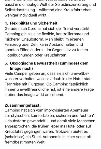 passt in die heutige Welt der Selbstinszenierung und Selbstdarstellung - während eine Kreuzfahrt eher weniger individuell wirkt.
4. Flexibilität und Sicherheit
Gerade nach Corona hat sich der Trend verstärkt:
Camping gilt als eine flexible, kontrollierbare und
"sichere" Urlaubsform. Man bleibt im eigenen Fahrzeug oder Zelt, kann Abstand halten und spontan Pläne ändern - im Gegensatz zu festen Hotelbuchungen oder Kreuzfahrten.
5. Ökologische Bewusstheit (zumindest dem
Image nach)
Viele Camper geben an, dass sie sich umweltbe-wusster verhalten wollen: Urlaub in der Natur statt Fernreise mit Flugzeug. Ob Camping tatsächlich immer umweltfreundlicher ist, ist eine andere Frage
- aber das Image wirkt anziehend.
Zusammengefasst:
Camping hat sich vom improvisierten Abenteuer zur stylischen, komfortablen, sicheren und "echten" Urlaubsform gewandelt - und damit viele Menschen angesprochen, die früher lieber ins Hotel oder auf Kreuzfahrt gegangen waren. Trotzdem bietet es (scheinbar) ein Stück Autonomie in einer sonst oft fremdbestimmten Welt.🖖