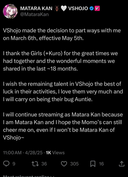 VShojo made the decision to part ways with me on March 6th, effective May 5th.

I thank the Girls (+Kuro) for the great times we had together and the wonderful moments we shared in the last ~18 months. 

I wish the remaining talent in VShojo the best of luck in their activities, I love them very much and I will carry on being their bug Auntie.

I will continue streaming as Matara Kan because I am Matara Kan and I hope the Momo’s can still cheer me on, even if I won’t be Matara Kan of VShojo~
