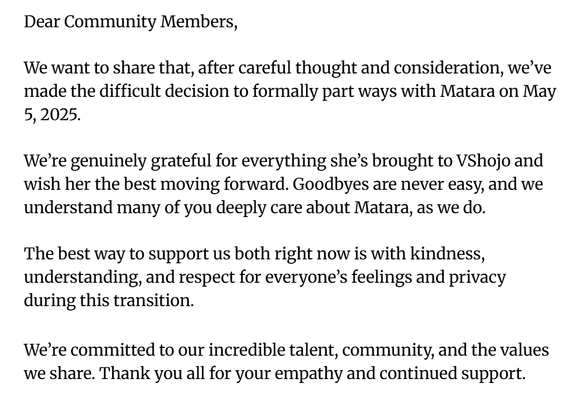 Dear Community Members,

We want to share that, after careful thought and consideration, we’ve
made the difficult decision to formally part ways with Matara on May
5,2025.

We're genuinely grateful for everything she’s brought to VShojo and
wish her the best moving forward. Goodbyes are never easy, and we
understand many of you deeply care about Matara, as we do.

The best way to support us both right now is with kindness,
understanding, and respect for everyone’s feelings and privacy
during this transition.

We’re committed to our incredible talent, community, and the values
we share. Thank you all for your empathy and continued support.