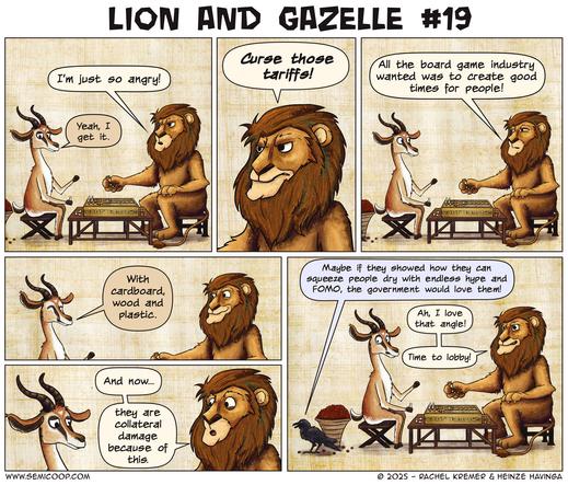 Lion and Gazelle sit at a table playing a board game (it's Senet!). Lion complains about being angry; Gazelle sympathizes. Lion curses tariffs, explaining that the board game industry just wanted to create good times. With cardboard, wood, and plastic, Gazelle adds. Lion exclaims that the industry now is collateral damage. A crow comments sarcastically that if the industry showed how they can exploit people with hype and FOMO, the government might love them. Lion excitedly agrees and plans to lobby.