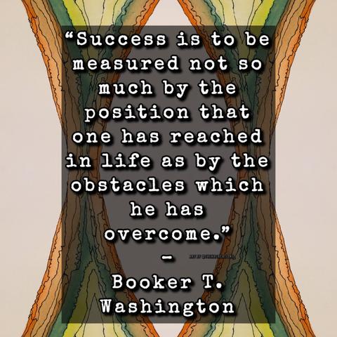 “Success is to be measured not so much by the position that one has reached in life as by the obstacles which he has overcome.”
– Booker T. Washington