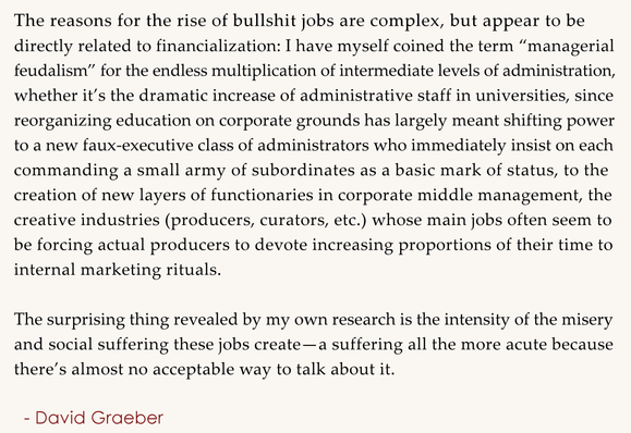 The reasons for the rise of bullshit jobs are complex, but appear to be 
directly related to financialization: I have myself coined the term “managerial 
feudalism” for the endless multiplication of intermediate levels of administration, 
whether it’s the dramatic increase of administrative staff in universities, since 
reorganizing education on corporate grounds has largely meant shifting power 
to a new faux-executive class of administrators who immediately insist on each 
commanding a small army of subordinates as a basic mark of status, to the 
creation of new layers of functionaries in corporate middle management, the 
creative industries (producers, curators, etc.) whose main jobs often seem to be 
forcing actual producers to devote increasing proportions of their time to internal
marketing rituals. 
.
The surprising thing revealed by my own research is the intensity of the misery 
and social suffering these jobs create—a suffering all the more acute because 
there’s almost no acceptable way to talk about it.