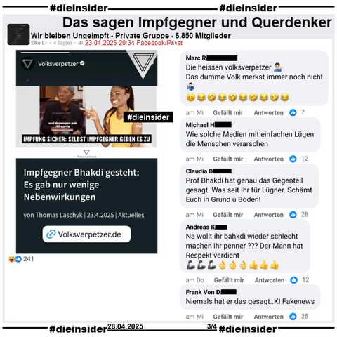 In der 6.850 Mitglieder großen Gruppe "Wir bleiben Ungeimpft" wird der Bericht des Volksverpetzer "Impfgegner Bhakdi gesteht: Es gab nur wenige Nebenwirkungen." vom 23.04.2025 geteilt.

Wir zeigen auf Slide 3 u.a. die Kommentare 
"Die heissen volksverpetzer. Das dumme Volk merkst immer noch nicht.", "Wie solche Medien mit einfachen Lügen die Menschen verarschen.", "Prof Bhakdi hat genau das Gegenteil gesagt. Was seit Ihr für Lügner. Schämt Euch in Grund u Boden!", "Na wollt ihr bahkdi wieder schlecht machen ihr penner? Der Mann hat Respekt verdient." und "Niemals hat er das gesagt.. KI Fakenews."