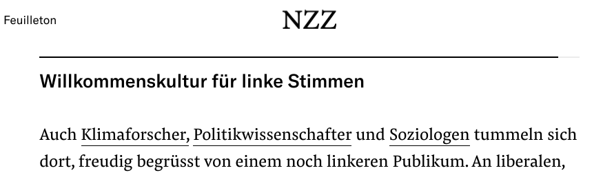 Teil eines NZZ-Artikels (Feuilleton):

Willkommenskultur für linke Stimmen

Auch Klimaforscher, Politikwissenschafter und Soziologen tummeln sich dort, freudig begrüsst von einem noch linkeren Publikum.
