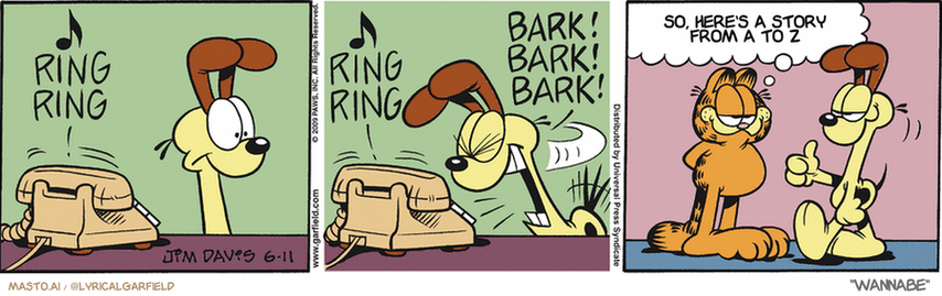 Original Garfield comic from June 11, 2009
Text replaced with lyrics from: Wannabe

Transcript:
• So, Here's A Story From A To Z


--------------
Original Text:
• *? RING RING*
• *? RING RING* *BARK! BARK! BARK!*
• Garfield:  Did you make that phone stop ringing?