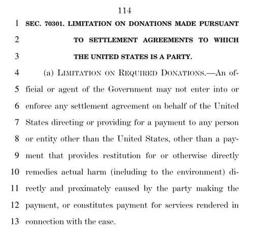 SEC. 70301. LIMITATION ON DONATIONS MADE PURSUANT  TO SETTLEMENT AGREEMENTS TO WHICH  THE UNITED STATES IS A PARTY.  (a) LIMITATION ON REQUIRED DONATIONS.—An official or agent of the Government may not enter into or enforce any settlement agreement on behalf of the United  States directing or providing for a payment to any person  or entity other than the United States, other than a payment that provides restitution for or otherwise directly remedies actual harm (including to the environment) directly and proximately caused by the party making the  payment, or constitutes payment for services rendered in connection with the case.