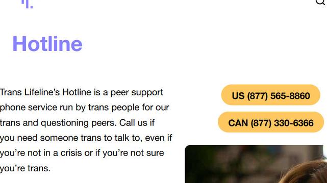 Trans Lifeline's Hotline is a peer support phone service run by trans people for our trans and questioning peers. Call us if you need someone trans to talk to, even if you're not in a crisis or if you're not sure you're trans. US (877)-565-8860, CAN (877)-330-6366.