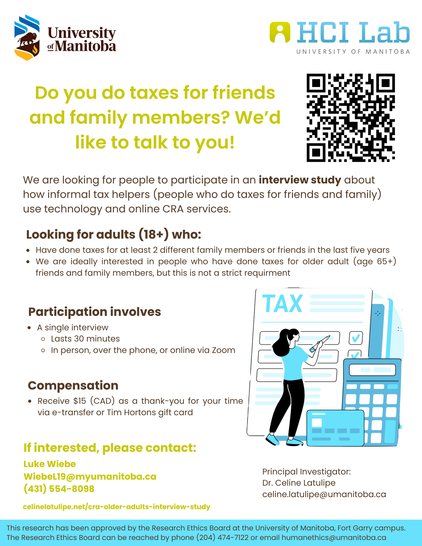 This is a research poster with a logo for the University of Manitoba and the HCILab at the top. The title of the poster says: "Do you do taxes for friends and family members? We'd like to talk to you!" There is a QR code that when scanned links to the following URL: https://celinelatulipe.net/cra-older-adults-interview-study/ 
Under that is text that says: "We are looking for people to participate in an interview study about how informal tax helpers (people who do taxes for friends and family) use technology and online CRA services. Looking for adults (18+) who: Have done taxes for at least 2 different family members or friends in the last 5 years. We are ideally interested in talking to people who have done taxes for older adult (age 65+) friends and family members, but this is not a strict requirement. Participation involves: a single interview that lasts 30 minutes, in person, over the phone, or online via Zoom. Compensation: Receive $15 (CAD) as a thank-you for your time via e-transfer or Tim Hortons gift card. If interested, please contact: Luke Wiebe, Wiebel19@myumanitoba.ca, 431-554-8098 or Principal Investigator Dr. Celine Latulipe celine.latulipe@umanitoba.ca. This research has been approved by the Research Ethics Board at the University of Manitoba, Fort Garry campus. The Research Ethics Board can be reached by phone (204) 474-7122 or email: humanethics@umanitoba.ca"