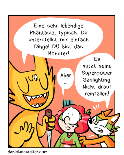 Viertes Panel:
Das Monster sagt „Eine sehr lebendige Phantasie, typisch! Du unterstellst mir einfach Dinge! DU bist das Monster!“ Das Monster hat seine Augen geschlossen bis auf ein kleines, das auf Autistic-Hero-Girl fixiert ist. Die Superheldin ist verunsichert und stammelt nur: „Aber…“. Der Fuchs kommt wieder dazu und sagt: „Es nutzt seine Superpower Gaslightning! Nicht drauf reinfallen!“