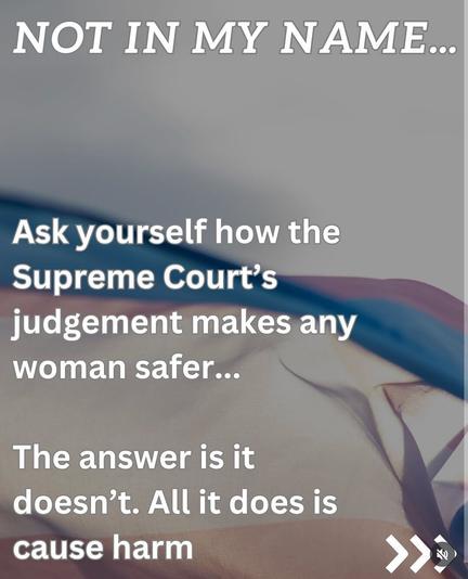 NOT IN MY NAME

Ask yourself how the supreme court's judgement makes any woman safer.
The answer is it doesn't. All it does is cause harm.