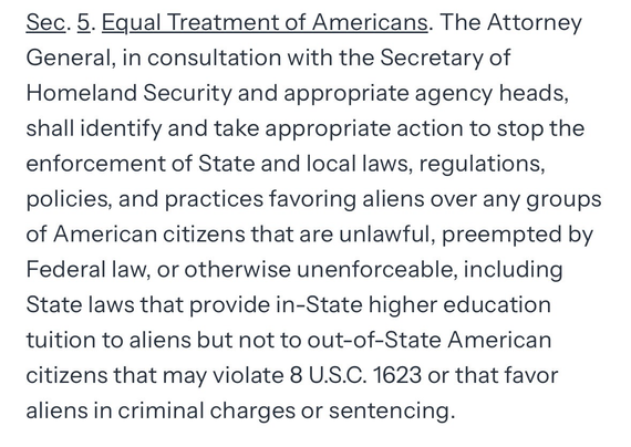 Sec. 5. Equal Treatment of Americans. The Attorney General, in consultation with the Secretary of Homeland Security and appropriate agency heads, shall identify and take appropriate action to stop the enforcement of State and local laws, regulations, policies, and practices favoring aliens over any groups of American citizens that are unlawful, preempted by Federal law, or otherwise unenforceable, including State laws that provide in-State higher education tuition to aliens but not to out-of-State American citizens that may violate 8 U.S.C. 1623 or that favor aliens in criminal charges or sentencing.