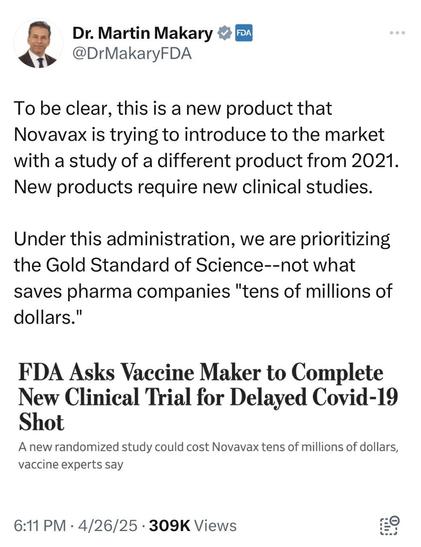 Dr. Martin Makary & FDA @DrMakaryFDA To be clear, this is a new product that Novavax is trying to introduce to the market with a study of a different product from 2021. New products require new clinical studies. Under this administration, we are prioritizing the Gold Standard of Science--not what saves pharma companies "tens of millions of dollars." FDA Asks Vaccine Maker to Complete New Clinical Trial for Delayed Covid-19 Shot A new randomized study could cost Novavax tens of millions of dollars, vaccine experts say 6:11 PM • 4/26/25 • 309K Views