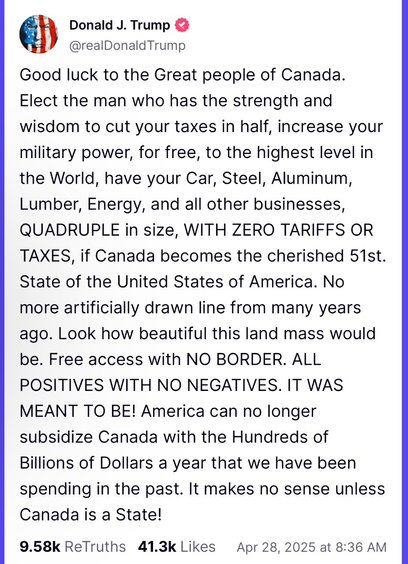Good luck to the Great people of Canada. Elect the man who has the strength and wisdom to cut your taxes in half, increase your military power, for free, to the highest level in the World, have your Car, Steel, Aluminum, Lumber, Energy, and all other businesses, QUADRUPLE in size, WITH ZERO TARIFFS OR TAXES, if Canada becomes the cherished 51st. State of the United States of America. No more artificially drawn line from many years ago. Look how beautiful this land mass would be. Free access with NO BORDER. ALL POSITIVES WITH NO NEGATIVES. IT WAS MEANT TO BE! America can no longer subsidize Canada with the Hundreds of Billions of Dollars a year that we have been spending in the past. It makes no sense unless Canada is a State!