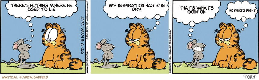Original Garfield comic from June 20, 2009
Text replaced with lyrics from: Torn

Transcript:
• There's Nothing Where He Used To Lie
• My Inspiration Has Run Dry
• That's What's Goin' On
• Nothing's Right


--------------
Original Text:
• Mouse:  So, what's it like to be old and feeble?
• Garfield:  Better than being young and edible.
• Mouse:  But your wit is as keen as ever!
• Garfield:  Kiss-up.