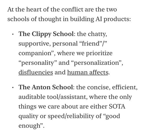 At the heart of the conflict are the two schools of thought in building Al products:
• The Clippy School: the chatty, supportive, personal "friend"" companion", where we prioritize
"personality" and "personalization" disfluencies and human affects.
• The Anton School: the concise, efficient, auditable tool/assistant, where the only things we care about are either SOTA quality or speed/reliability of "good enough"