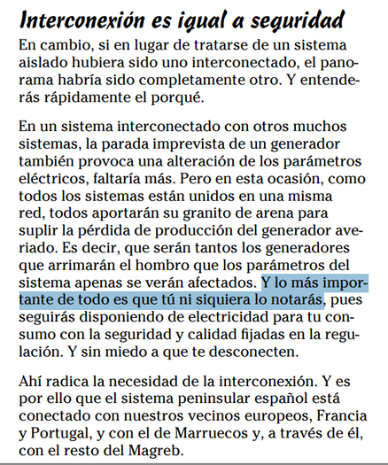 Captura pantalla de un texto:
En un sistema interconectado con otros muchos sistemas, la parada imprevista de un generador
también provoca una alteración de los parámetros eléctricos, faltaría más. Pero en esta ocasión, como todos los sistemas están unidos en una misma red, todos aportarán su granito de arena para suplir la pérdida de producción del generador averiado. Es decir, que serán tantos los generadores que arrimarán el hombro que los parámetros del sistema apenas se verán afectados. Y lo más importante de todo es que tú ni siquiera lo notarás, pues seguirás disponiendo de electricidad para tu consumo con la seguridad y calidad fijadas en la regulación. Y sin miedo a que te desconecten