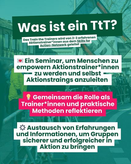 "Was ist ein TtT? Das Train the Trainers wird von 2-3 erfahrenen Aktionstrainer*innen aus dem Skills for Action-Netzwerk geleitet. Ein Seminar, um Menschen zu empowern Aktionstrainer*innen zu werden und selbst Aktionstrainings abzuleiten. Gemeinsam die Rolle als Trainer*innen und praktische Methoden reflektieren. Austausch von Erfahrungen und Informationen, um Gruppen sicherer und erfolgreicher in Aktion zu bringen."
