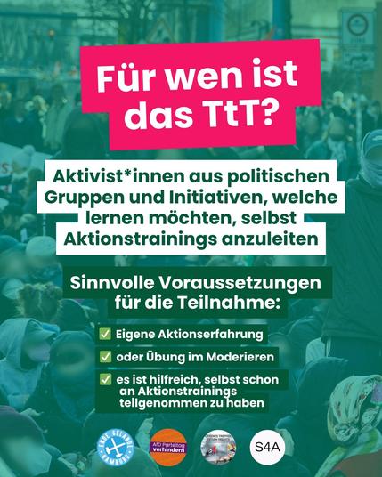 "Für wen ist das TtT? Aktivist*innen aus politischen Gruppen und Initiativen, welche lernen möchten, selbst Aktionstrainings abzuleiten. Sinnvolle Voraussetzungen für die Teilnahme: Eigene Aktionserfahrung. oder Übung im Moderieren. Es ist hilfreich, selbst schon an Aktionstrainings teilgenommen zu haben."