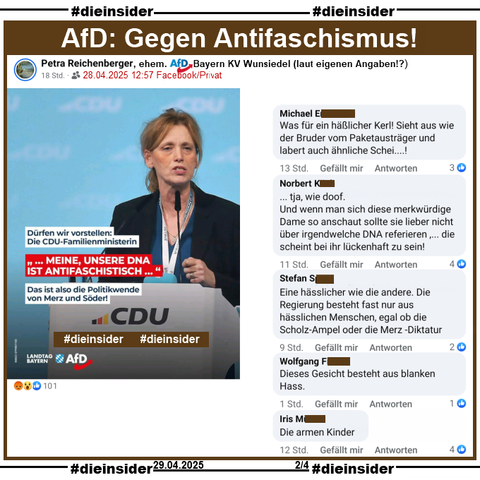 Petra Reichenberger, laut eigenen Angaben ehemals AfD Bayern KV Wunsiedel, teilt am 28.04.2025 privat ein Bild der AfD Bayern mit Karin Prien, der wahrscheinlich neuen CDU-Familienministerin und "Dürfen wir vorstellen: Die CDU-Familienministerin. ...MEINE, UNSERE DNA IST ANTIFASCHISTISCH... Das ist also die Politikwende von Merz und Söder!"

Wir zeigen auf Slide 2 u.a. die Kommentare 
"Was für ein häßlicher Kerl! Sieht aus wie der Bruder vom Paketausträger und labert auch ähnliche Schei....!", "... tja, wie doof. Und wenn man sich diese merkwürdige Dame so anschaut sollte sie lieber nicht über irgendwelche DNA referieren ,... die scheint bei ihr lückenhaft zu sein!", "Eine hässlicher wie die andere. Die Regierung besteht fast nur aus hässlichen Menschen, egal ob die Scholz-Ampel oder die Merz -Diktatur.", "Dieses Gesicht besteht aus blanken Hass." und "Die armen Kinder."