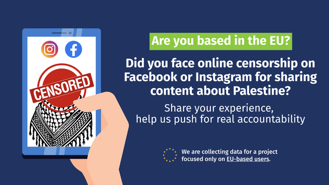 Sharepic showing a smartphone display with Instagram and Facebook logos, a Palestinian scarf and the tag line "Censored". A text next to it reads "Are you based in the EU? Did you face online censorship on Facebook or Instagram for sharing content about Palestine? Share your experience, help us push for real accountability."