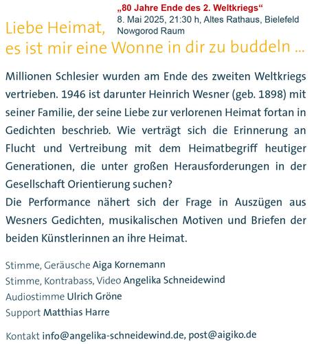 Textkachel: Liebe Heimat, es ist mir eine Wonne in dir zu buddeln ... Millionen Schlesier wurden am Ende des zweiten Weltkriegs vertrieben. 1946 ist darunter Heinrich Wesner (geb. 1898) mit seiner Familie, der seine Liebe zur verlorenen Heimat fortan in Gedichten beschrieb. Wie verträgt sich die Erinnerung an
Flucht und Vertreibung mit dem Heimatbegriff heutiger Generationen, die unter groRen Herausforderungen in der Gesellschaft Orientierung suchen?
Die Performance nahert sich der Frage in Auszügen aus Wesners Gedichten, musikalischen Motiven und Briefen der beiden Künstlerinnen an ihre Heimat.