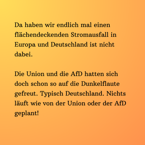 Ein Text auf orange gelben Hintergrund: Da haben wir endlich mal einen flächendeckenden Stromausfall in Europa und Deutschland ist nicht dabei.  Die Union und die AfD hatten sich doch schon so auf die Dunkelflaute gefreut. Typisch Deutschland. Nichts läuft wie von der Union oder der AfD geplant!