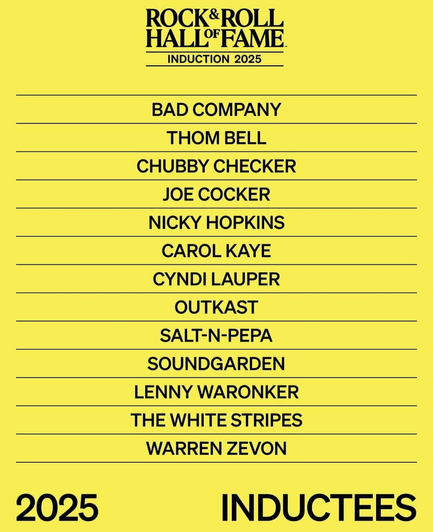 ROCK&ROLL HALL'OFFAME.

INDUCTION 2025

BAD COMPANY
THOM BELL
CHUBBY CHECKER
JOE COCKER
NICKY HOPKINS
CAROL KAYE
CYNDI LAUPER
OUTKAST
SALT-N-PEPA
SOUNDGARDEN
LENNY WARONKER
THE WHITE STRIPES
WARREN ZEVON
2025 INDUCTEES