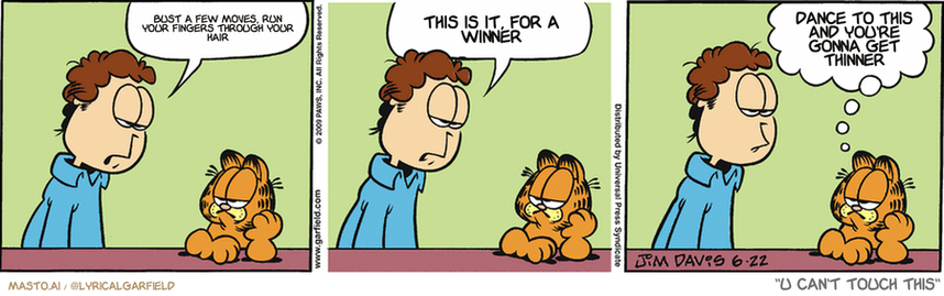 Original Garfield comic from June 22, 2009
Text replaced with lyrics from: U Can't Touch This

Transcript:
• Bust A Few Moves, Run Your Fingers Through Your Hair
• This Is It, For A Winner
• Dance To This And You're Gonna Get Thinner


--------------
Original Text:
• Jon:  You look down, Garfield.  Are you bored, upset, or sleepy?
• Garfield:  I only get to choose one?