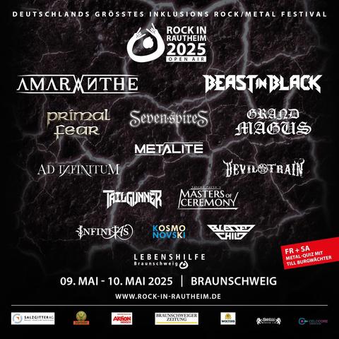 Grafik mit Text zur Ankündigung des Festivals “Rock in Rautheim”. Deutschlands größtes Inklusions-Rock/Metal-Festival “Rock in Rautheim” 2025 – Open Air. 

Line Up: Primal Fear, Beastin Black, Amaranthe, Sevenspire, Metalite, Devil Train, Ad Infinitum, Tailgunner, Masters of Ceremony, Kosmo Novski, Blessed Child, Infinitas. 

Freitag und Samstag: Metal-Quizz mit Till Burgwächter.  

Lebenshilfe Braunschweig. 09. Mai bis 10. Mai 2025 – Braunschweig.  

www.rock-in-rautheim.de 

Am unteren Rand der Grafik befinden sich die Firmenlogos der Sponsoren Salzgitter AG, Jägermeister, Braunschweiger Zeitung, Aktion Mensch, Hotel 666 Metalclub e.V., Celocore Webservices.