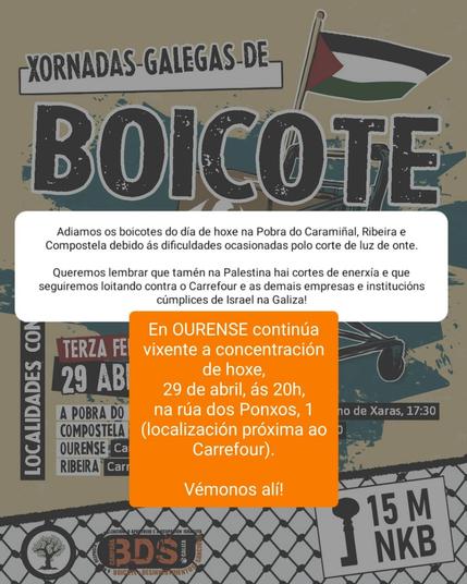 A imaxe é un cartel promocional en galego das "Xornadas Galegas de Boicote", organizadas polo movemento BDS Galiza (Boicote, Desinvestimento e Sancións contra Israel). O cartel ten un estilo gráfico urbano, con cores terrosas e un deseño que lembra ao activismo social.

Na parte superior, aparece o título grande:
"Xornadas Galegas de BOICOTE", acompañado dunha bandeira palestina.

Debaixo, hai unha mensaxe en branco cun fondo gris claro que informa do seguinte:

    "Adíamos os boicotes do día de hoxe na Pobra do Caramiñal, Ribeira e Compostela debido ás dificultades ocasionadas polo corte de luz de onte.
    Queremos lembrar que tamén na Palestina hai cortes de enerxía e que seguiremos loitando contra o Carrefour e as demais empresas e institucións cómplices de Israel na Galiza!"

Sobre esta mensaxe aparece unha caixa laranxa, destacada, coa seguinte información:

    "En OURENSE continúa vixente a concentración de hoxe, 29 de abril, ás 20h, na rúa dos Ponxos, 1 (localización próxima ao Carrefour).
    Vémonos alí!"

No fondo do cartel os nomes de localidades como A Pobra do Caramiñal, Compostela, Ourense e Ribeira, así como logotipos do BDS e a Rede Galega por Palestina sobre a trama dunha Kufiya