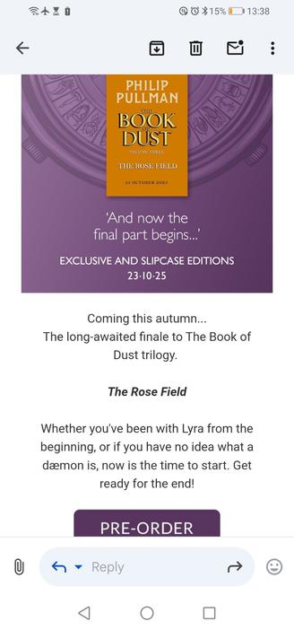 Screen grab of email announcing that the 3rd volume of Philip Pullman's The Book of Dust will be published on 23.10.25

"Coming this autumn...
The long-awaited finale to The Book of Dust trilogy. 
The Rose Field
Whether you've been with Lyra from the beginning, or if you have no idea what a dæmon is, now is the time to start. Get ready for the end!"