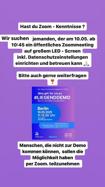 Das Bild zeigt eine Anzeige auf einem lila Hintergrund. Oben steht in einem weißen Textfeld: "Hast du Zoom-Kenntnisse?" Darunter ist ein weiteres Textfeld mit der Aufschrift: "Wir suchen jemanden, der am 10.05. ab 10:45 ein öffentliches Zoommeeting auf großem LED-Screen inkl. Datenschutz einrichten und betreuen kann." Ein weiteres Textfeld folgt mit der Bitte: "Bitte auch gerne weiterfragen" und zeigt ein Herzemoji und ein Gebetshändeemoji.

In der Mitte des Bildes befindet sich ein Plakat für die "#LIEGENDDEMO" in Berlin am 10.05.2025 von 11 bis 13:30 Uhr auf dem Washingtonplatz. Das Plakat enthält die Botschaft: "Bitte gehen Sie für uns zur #LIEGENDDEMO. Denn wir sind selbst zu krank dafür!" Es wird auch erwähnt, dass Stellvertreter für ME/CFS-Betroffene teilnehmen können, um selbst zu demonstrieren.

Unten steht in einem weißen Textfeld: "Menschen, die nicht zur Demo kommen können, sollen die Möglichkeit haben per Zoom teilzunehmen."
