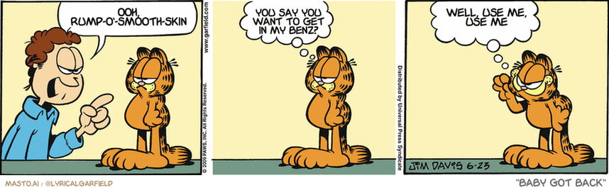 Original Garfield comic from June 23, 2009
Text replaced with lyrics from: Baby Got Back

Transcript:
• Ooh, Rump-O'-Smooth-Skin
• You Say You Want To Get In My Benz?
• Well, Use Me, Use Me


--------------
Original Text:
• Jon:  Almost everything is your fault!
• Garfield:  That's not true.  EVERYTHING is my fault.