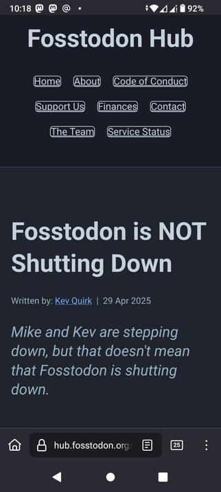 The image shows a mobile device screen displaying a website for "Fosstodon Hub." The top of the screen features a dark background with a header that includes the website's name, "Fosstodon Hub," in light gray text." The main content area of the screen is also dark, with a large headline in white text that reads, "Fosstodon is NOT Shutting Down." Below the headline, there is a smaller text indicating the article was written by "Kev Quirk" on "29 Apr 2025." The body of the text states, "Mike and Kev are stepping down, but that doesn't mean that Fosstodon is shutting down." The bottom of the screen shows a browser address bar with the URL "hub.fosstodon.org/," and navigation icons for back, home, and share functions. The battery level is at 92%, and the time is 10:18.

 Ovis2-8B

🌱 Energy used: 0.269 Wh