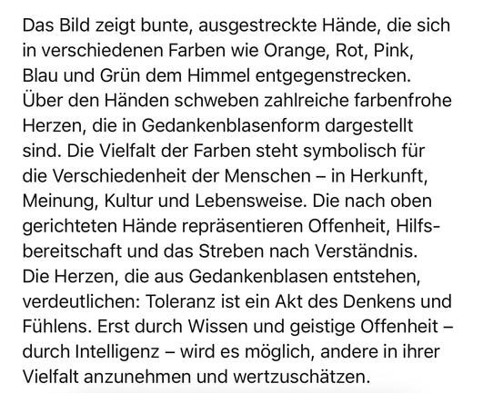 Das Bild zeigt bunte, ausgestreckte Hände, die sich in verschiedenen Farben wie Orange, Rot, Pink, Blau und Grün dem Himmel entgegenstrecken.
Über den Händen schweben zahlreiche farbenfrohe Herzen, die in Gedankenblasenform dargestellt sind. Die Vielfalt der Farben steht symbolisch für die Verschiedenheit der Menschen - in Herkunft, Meinung, Kultur und Lebensweise. Die nach oben gerichteten Hände repräsentieren Offenheit, Hilfsbereitschaft und das Streben nach Verständnis.
Die Herzen, die aus Gedankenblasen entstehen, verdeutlichen: Toleranz ist ein Akt des Denkens und Fühlens. Erst durch Wissen und geistige Offenheit - durch Intelligenz - wird es möglich, andere in ihrer Vielfalt anzunehmen und wertzuschätzen.🖖