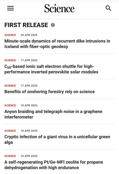 An image with this text: 
First Release
Science24 Apr 2025
Minute-scale dynamics of recurrent dike intrusions in Iceland with fiber-optic geodesy
Science17 Apr 2025
C60-based ionic salt electron shuttle for high-performance inverted perovskite solar modules
Science17 Apr 2025
Benefits of onshoring forestry rely on science
Science10 Apr 2025
Anyon braiding and telegraph noise in a graphene interferometer
Science10 Apr 2025
Cryptic infection of a giant virus in a unicellular green alga
Science10 Apr 2025
A self-regenerating Pt/Ge-MFI zeolite for propane dehydrogenation with high endurance