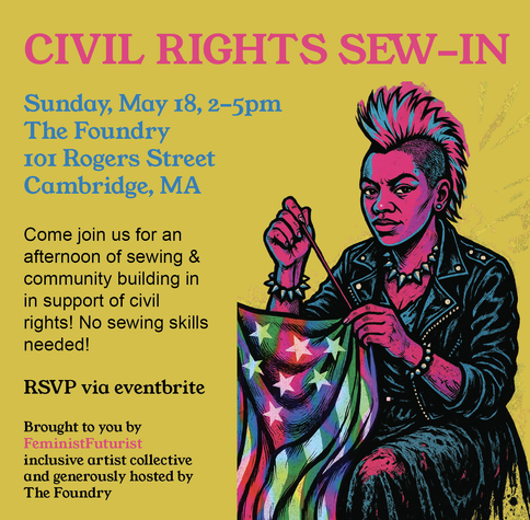 An event flyer with an illustration of a person-of-color wearing a 1980s style punk outfit and sewing an evolved rainbow version of the American flag

The flyer text reads:

CIVIL RIGHTS SEW-IN
Sunday, May 18, 2-5pm, The Foundry, Fiber Arts Room, 101 Rogers Street, Cambridge, MA

Come join us for an afternoon of sewing & community building in support of civil rights! No sewing skills needed!

RSVP via eventbrite

Brought to you by FeministFuturist inclusive artist collective and generously hosted by The Foundry