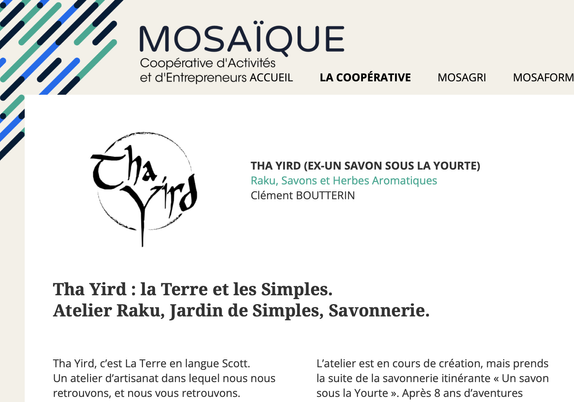 Capture d'écran du site de la Coopérative CAE Mosaique 

Texte :
THA YIRD (EX-UN SAVON SOUS LA YOURTE) / Raku, Savons et Herbes Aromatiques \ 7 ’r Clément BOUTTERIN Tha Yird : la Terre et les Simples. Atelier Raku, Jardin de Simples, Savonnerie. Tha Yird, c'est La Terre en langue Scott. L'atelier est en cours de création, mais prends Un atelier d'artisanat dans lequel nous nous la suite de la savonnerie itinérante « Un savon retrouvons, et Nous vous retrouvons. sous la Yourte ». Aprés 8 ans d'aventures