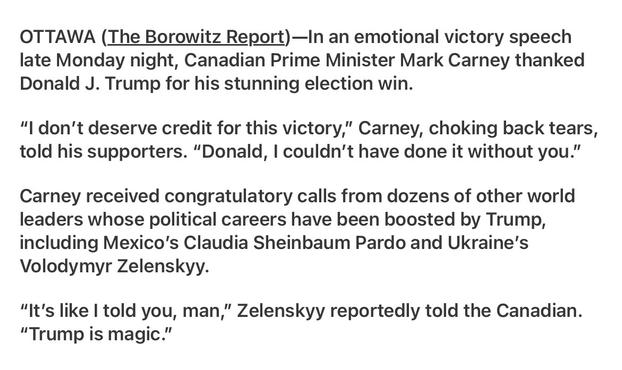 Borowitz Report
Canadian Prime Minister Thanks Trump for Victory 

OTTAWA (The Borowitz Report)—In an emotional victory speech late Monday night, Canadian Prime Minister Mark Carney thanked Donald J. Trump for his stunning election win.

"I don't deserve credit for this victory,” Carney, choking back tears, told his supporters. “Donald, | couldn’t have done it without you.” Carney received congratulatory calls from dozens of other world leaders whose political careers have been boosted by Trump, including Mexico’s Claudia Sheinbaum Pardo and Ukraine’s Volodymyr Zelenskyy.

“It's like | told you, man,” Zelenskyy reportedly told the Canadian. “Trump is magic.”