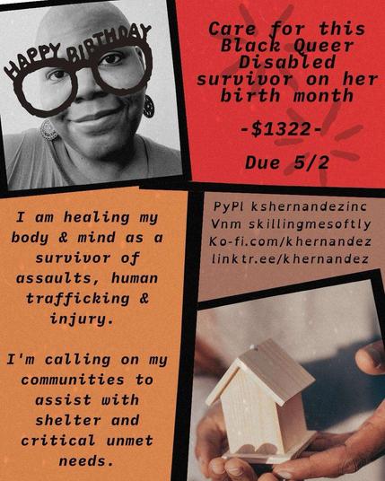 Background is separated into 5 abstractly shaped spaces, filled with solid colors of coral, orange and mauve, a black and white photo of a Black woman with shaved head and large earrings in the upper left corner and a photo of a pair of hands holding a house on lower right. 

Text reads: Happy Birthday, care for this Black Queer Disabled survivor on her birth month -$1322- Due 5/2

I'm healing my body and mind as a survivor of assaults, human trafficking and injury. I'm calling on my communities to assist with shelter and critical unmet needs. 

PP: kshernandezinc
v: skillingmesoftly
ko-fi.com/khernandez
linktr.ee/khernandez