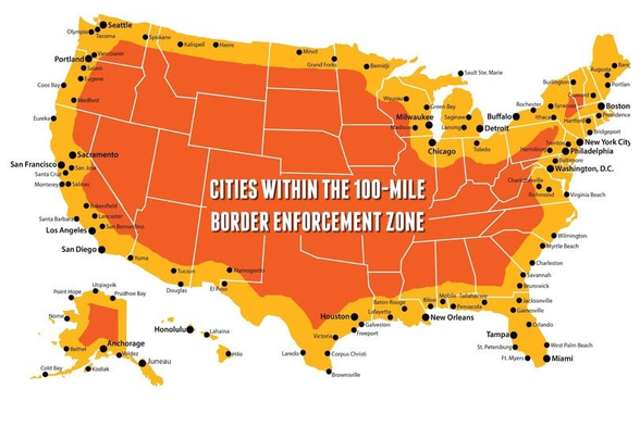 Image: Map of the United States with a 100-mile band.

"Cities within the 100-mile border enforcement zone"

[All the cities in Alaska, all of Hawaii, all of Maine, New Hampshire, Massachusetts, Rhode Island, Connecticut, New Jersey, Delaware, all of Florida, and all of Michigan. The majority of New York, Virginia, Maryland, Ohio, Wisconsin and California.]