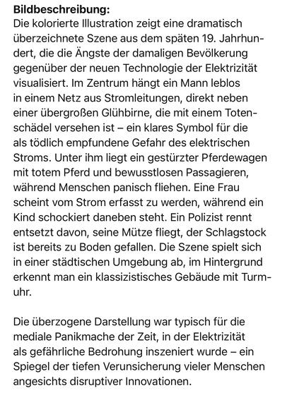 Bildbeschreibung:
Die kolorierte Illustration zeigt eine dramatisch überzeichnete Szene aus dem späten 19. Jahrhun-dert, die die Ängste der damaligen Bevölkerung gegenüber der neuen Technologie der Elektrizität visualisiert. Im Zentrum hängt ein Mann leblos in einem Netz aus Stromleitungen, direkt neben einer übergroßen Glühbirne, die mit einem Totenschädel versehen ist - ein klares Symbol für die als tödlich empfundene Gefahr des elektrischen Stroms. Unter ihm liegt ein gestürzter Pferdewagen mit totem Pferd und bewusstlosen Passagieren, während Menschen panisch fliehen. Eine Frau scheint vom Strom erfasst zu werden, während ein Kind schockiert daneben steht. Ein Polizist rennt entsetzt davon, seine Mütze fliegt, der Schlagstock ist bereits zu Boden gefallen. Die Szene spielt sich in einer städtischen Umgebung ab, im Hintergrund erkennt man ein klassizistisches Gebäude mit Turm-uhr.
Die überzogene Darstellung war typisch für die mediale Panikmache der Zeit, in der Elektrizität als gefährliche Bedrohung inszeniert wurde - ein Spiegel der tiefen Verunsicherung vieler Menschen angesichts disruptiver Innovationen.🖖
