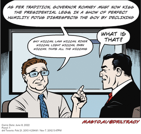 Original Dicktracy comic from June 8, 2022

-------------
Dril Tweets
Feb 21, 2013 4:29AM
Nov 7, 2012 5:47PM
-------------
Urls
https://twitter.com/dril/status/304508026918948864
https://twitter.com/dril/status/266295906733789185
-------------
Transcript:
• Sky Wiccan, Lava Wiccan, River Wiccan, Light Wiccan, Dark Wiccan. Thats All The Wiccans
• As Per Tradition, Governor Romney Must Now Kiss The Presidential Legs, In A Show Of Perfect Humility. Potus Disrespects The Gov By Declining