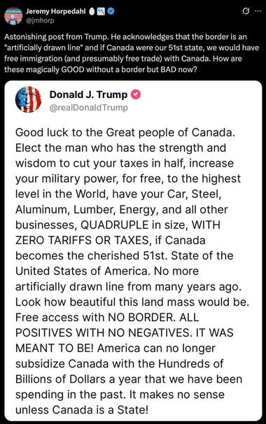 Astonishing post from Trump. He acknowledges that the border is an
"artificially drawn line" and if Canada were our 51st state, we would have free immigration (and presumably free trade) with Canada. How are these magically GOOD without a border but BAD now?
Donald J. Trump
@realDonald Trump
Good luck to the Great people of Canada.
Elect the man who has the strength and wisdom to cut your taxes in half, increase your military power, for free, to the highest level in the World, have your Car, Steel, Aluminum, Lumber, Energy, and all other businesses, QUADRUPLE in size, WITH ZERO TARIFFS OR TAXES, if Canada becomes the cherished 51st. State of the United States of America. No more artificially drawn line from many years ago.
Look how beautiful this land mass would be.
Free access with NO BORDER. ALL POSITIVES WITH NO NEGATIVES. IT WAS MEANT TO BE! America can no longer subsidize Canada with the Hundreds of Billions of Dollars a year that we have been spending in the past. It makes no sense unless Canada is a State!