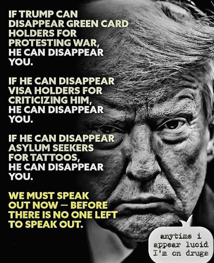 IF TRUMP CAN
DISAPPEAR GREEN CARD
HOLDERS FOR PROTESTING WAR, HE CAN DISAPPEAR YOU.
IF HE CAN DISAPPEAR VISA HOLDERS FOR CRITICIZING HIM, HE CAN DISAPPEAR YOU.
IF HE CAN DISAPPEAR
ASYLUM SEEKERS FOR TATTOOS, HE CAN DISAPPEAR YOU.
WE MUST SPEAK OUT NOW - BEFORE
THERE IS NO ONE LEFT TO SPEAK OUT.🖖