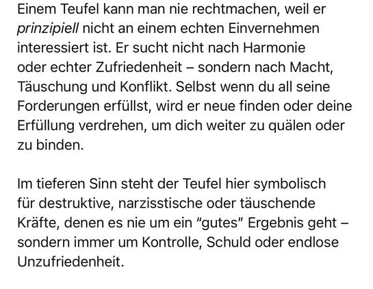 Einem Teufel kann man nie rechtmachen, weil er prinzipiell nicht an einem echten Einvernehmen interessiert ist. Er sucht nicht nach Harmonie oder echter Zufriedenheit - sondern nach Macht, Täuschung und Konflikt. Selbst wenn du all seine Forderungen erfüllst, wird er neue finden oder deine Erfüllung verdrehen, um dich weiter zu quälen oder zu binden.
Im tieferen Sinn steht der Teufel hier symbolisch für destruktive, narzisstische oder täuschende Kräfte, denen es nie um ein "gutes" Ergebnis geht - sondern immer um Kontrolle, Schuld oder endlose
Unzufriedenheit.🖖