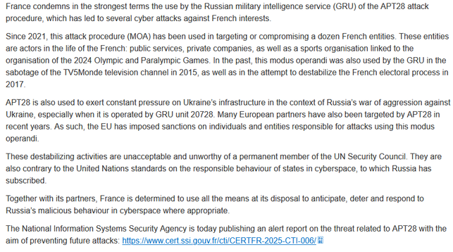 France condemns in the strongest terms the use by the Russian military intelligence service (GRU) of the APT28 attack procedure, which has led to several cyber attacks against French interests.
Since 2021, this attack procedure (MOA) has been used in targeting or compromising a dozen French entities. These entities are actors in the life of the French: public services, private companies, as well as a sports organisation linked to the organisation of the 2024 Olympic and Paralympic Games. In the past, this modus operandi was also used by the GRU in the sabotage of the TV5Monde television channel in 2015, as well as in the attempt to destabilize the French electoral process in 2017.
APT28 is also used to exert constant pressure on Ukraine’s infrastructure in the context of Russia’s war of aggression against Ukraine, especially when it is operated by GRU unit 20728. Many European partners have also been targeted by APT28 in recent years. As such, the EU has imposed sanctions on individuals and entities responsible for attacks using this modus operandi.
These destabilizing activities are unacceptable and unworthy of a permanent member of the UN Security Council. They are also contrary to the United Nations standards on the responsible behaviour of states in cyberspace, to which Russia has subscribed.
Together with its partners, France is determined to use all the means at its disposal to anticipate, deter and respond to Russia’s malicious behaviour in cyberspace where...