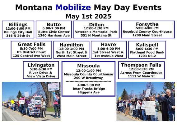 Billings: https://www.mobilize.us/mayday/event/776117/
Butte: https://www.mobilize.us/mayday/event/779641/
Dillon: https://www.mobilize.us/mayday/event/776919/
Forsythe: https://www.mobilize.us/mayday/event/778932/
Great Falls: https://www.mobilize.us/mayday/event/778998/
Hamilton: https://www.mobilize.us/mayday/event/781622/
Havre: https://www.mobilize.us/mayday/event/778204/
Kalispell: https://www.mobilize.us/mobilize/event/783174/
Livingston: https://www.mobilize.us/mayday/event/780902/
Missoula: https://actionnetwork.org/events/may-day-in-missoula
Thompson Falls: https://www.mobilize.us/mobilize/event/782505/

MAY DAY: NATIONAL DAY OF ACTION
MONTANA - THURSDAY MAY 1ST, 2025
#billings #butte #dillon #forsythe #greatfalls #havre #kalispell #livingston #missoula #thompsonfalls
#mtpol #mtleg #mtnews #montana
#mayday #nationaldayofaction #wearethemany
#mobilize #indivisible #mtdems
www.mobilize.us/mayday/
https://maydaystrong.org/