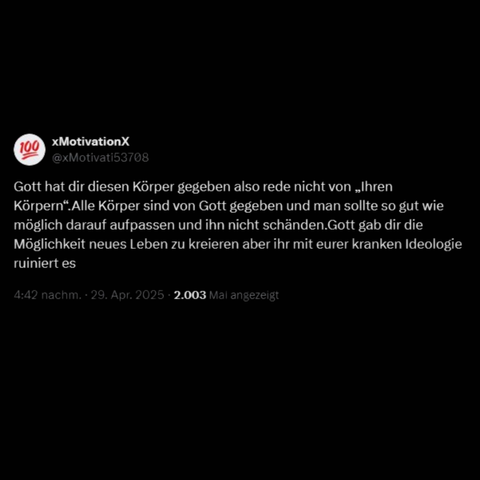Der User XMotivationX schreibt auf Twitter: Gott hat dir diesen Körper gegeben also rede nicht von „Ihren Körpern“.Alle Körper sind von Gott gegeben und man sollte so gut wie möglich darauf aufpassen und ihn nicht schänden.Gott gab dir die Möglichkeit neues Leben zu kreieren aber ihr mit eurer kranken Ideologie ruiniert es